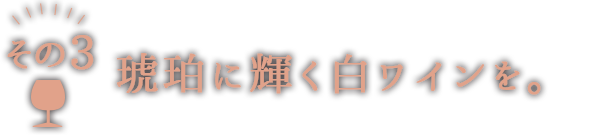 3「琥珀に輝く白ワインを。」